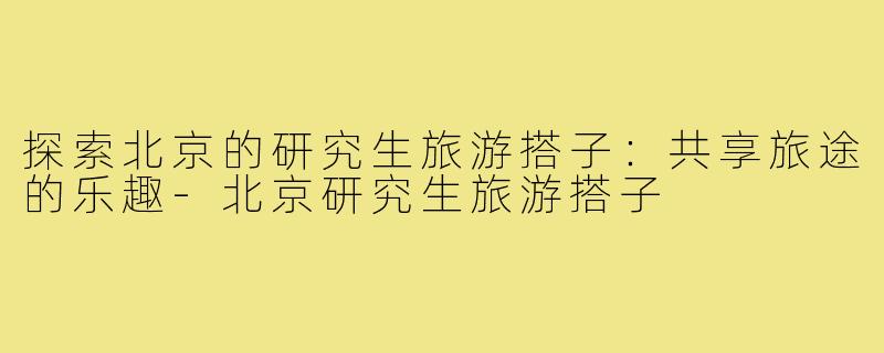 探索北京的研究生旅游搭子:共享旅途的乐趣-北京研究生旅游搭子