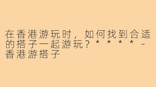 在香港游玩时,如何找到合适的搭子一起游玩?****-香港游搭子