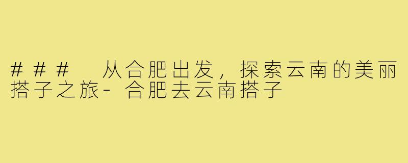### 从合肥出发,探索云南的美丽搭子之旅-合肥去云南搭子