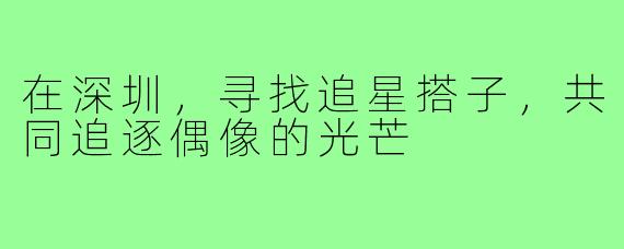 在深圳，寻找追星搭子，共同追逐偶像的光芒