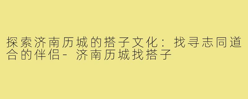 探索济南历城的搭子文化:找寻志同道合的伴侣-济南历城找搭子