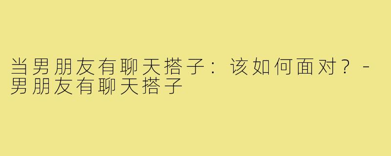 当男朋友有聊天搭子:该如何面对?-男朋友有聊天搭子