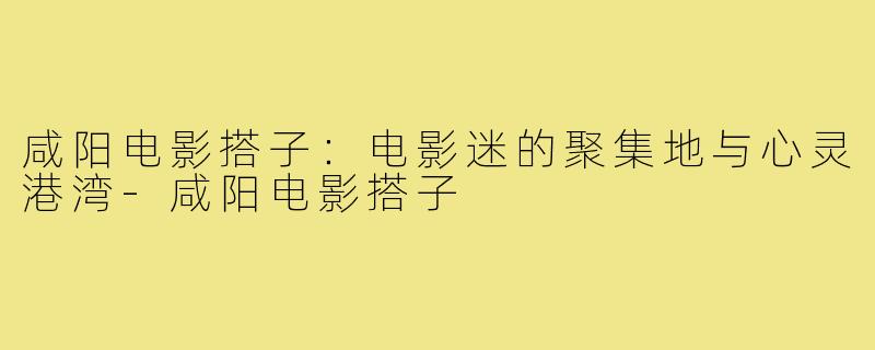 咸阳电影搭子：电影迷的聚集地与心灵港湾