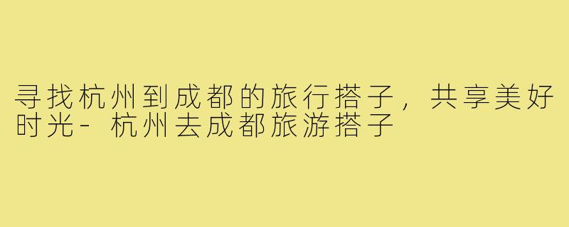 寻找杭州到成都的旅行搭子,共享美好时光-杭州去成都旅游搭子