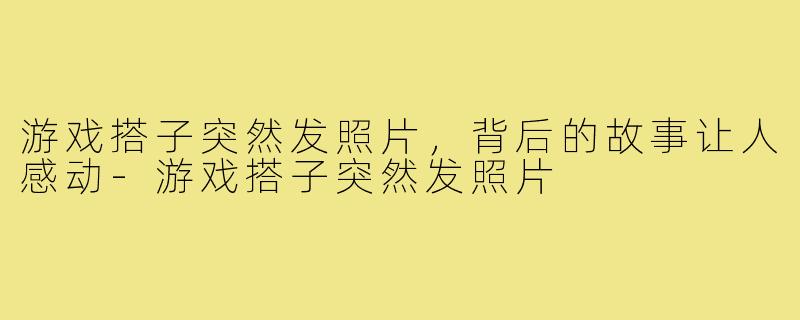 游戏搭子突然发照片,背后的故事让人感动-游戏搭子突然发照片