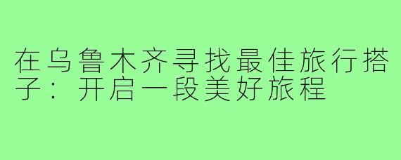 在乌鲁木齐寻找最佳旅行搭子：开启一段美好旅程