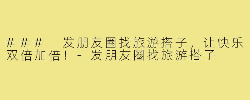 ### 发朋友圈找旅游搭子,让快乐双倍加倍!-发朋友圈找旅游搭子