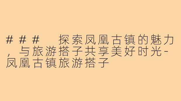 ### 探索凤凰古镇的魅力，与旅游搭子共享美好时光-凤凰古镇旅游搭子