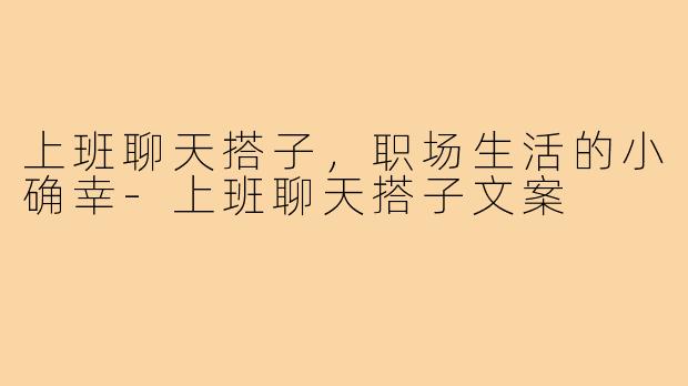 上班聊天搭子，职场生活的小确幸-上班聊天搭子文案