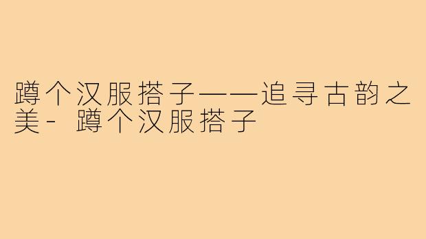 蹲个汉服搭子——追寻古韵之美-蹲个汉服搭子