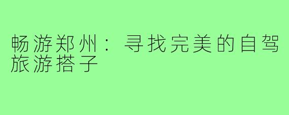 畅游郑州：寻找完美的自驾旅游搭子