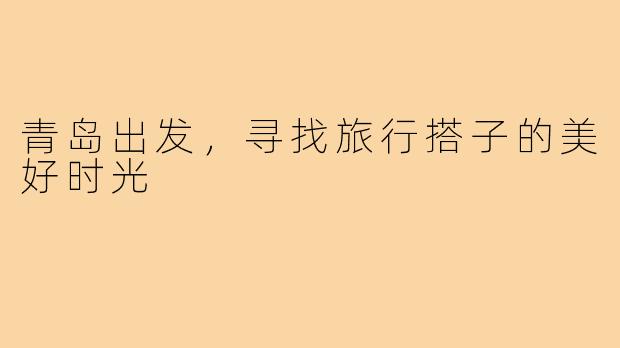 青岛出发,寻找旅行搭子的美好时光