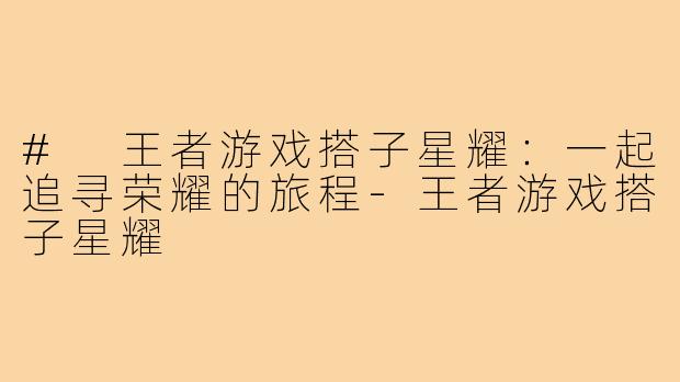 # 王者游戏搭子星耀：一起追寻荣耀的旅程-王者游戏搭子星耀