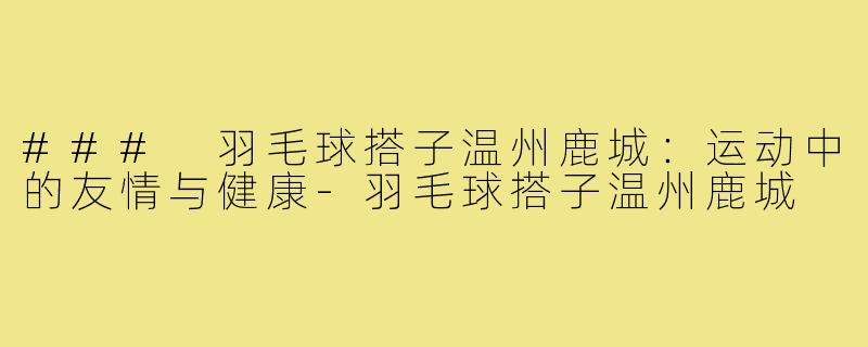 ### 羽毛球搭子温州鹿城:运动中的友情与健康-羽毛球搭子温州鹿城
