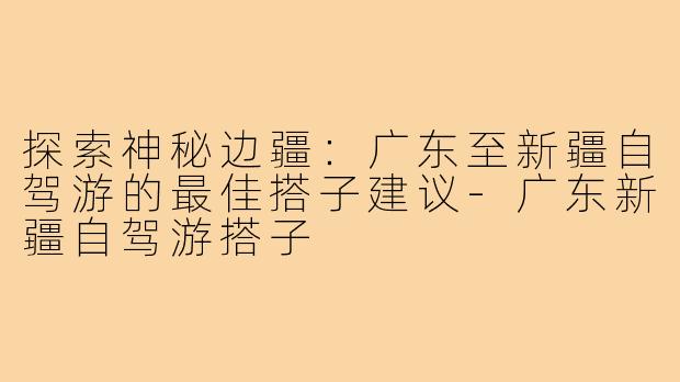 探索神秘边疆:广东至新疆自驾游的最佳搭子建议-广东新疆自驾游搭子