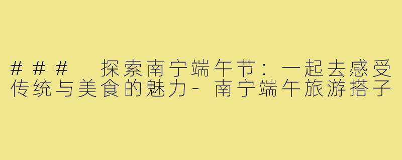 ### 探索南宁端午节:一起去感受传统与美食的魅力-南宁端午旅游搭子