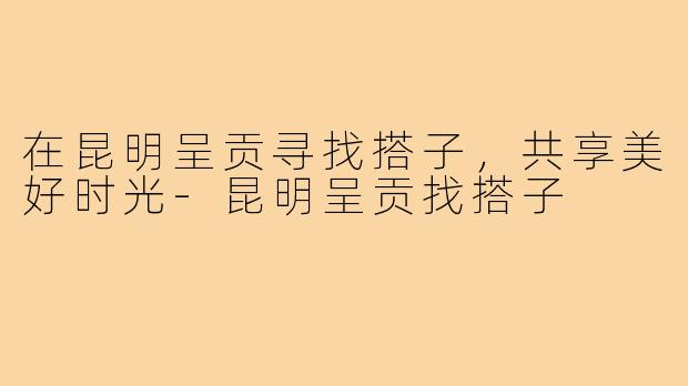 在昆明呈贡寻找搭子，共享美好时光-昆明呈贡找搭子