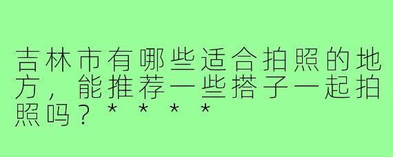 吉林市有哪些适合拍照的地方,能推荐一些搭子一起拍照吗?****