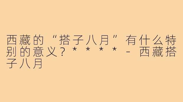 西藏的“搭子八月”有什么特别的意义?****-西藏搭子八月
