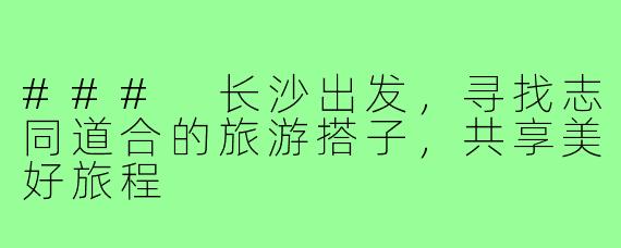 ### 长沙出发,寻找志同道合的旅游搭子,共享美好旅程