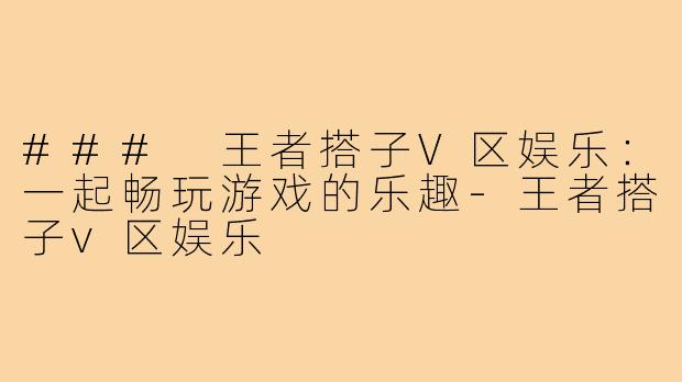 ### 王者搭子V区娱乐:一起畅玩游戏的乐趣-王者搭子v区娱乐