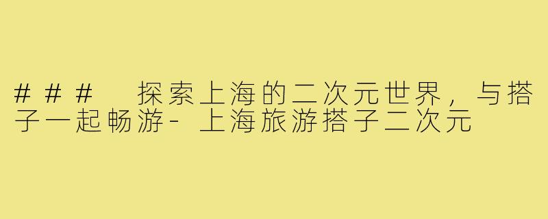 ### 探索上海的二次元世界,与搭子一起畅游-上海旅游搭子二次元