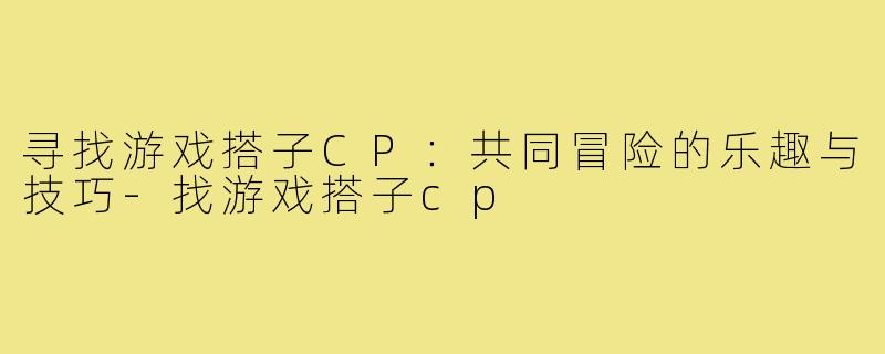 寻找游戏搭子CP:共同冒险的乐趣与技巧-找游戏搭子cp
