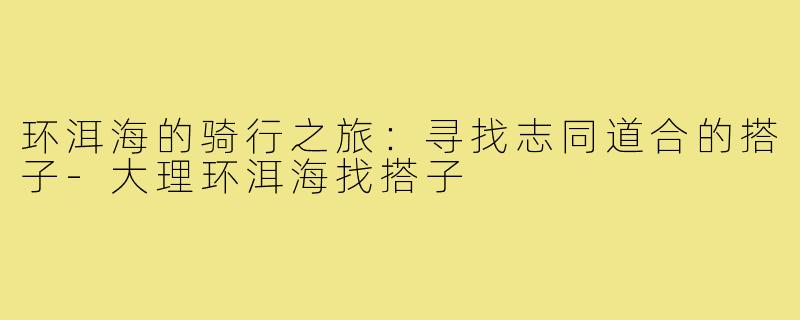 环洱海的骑行之旅:寻找志同道合的搭子-大理环洱海找搭子