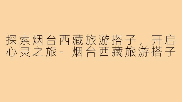 探索烟台西藏旅游搭子,开启心灵之旅-烟台西藏旅游搭子