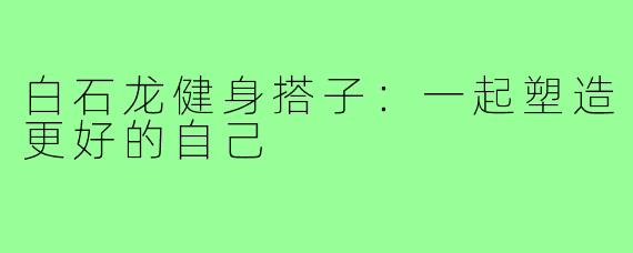 白石龙健身搭子:一起塑造更好的自己