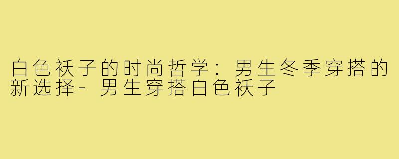 白色袄子的时尚哲学:男生冬季穿搭的新选择-男生穿搭白色袄子
