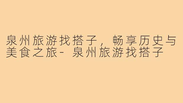 泉州旅游找搭子,畅享历史与美食之旅-泉州旅游找搭子