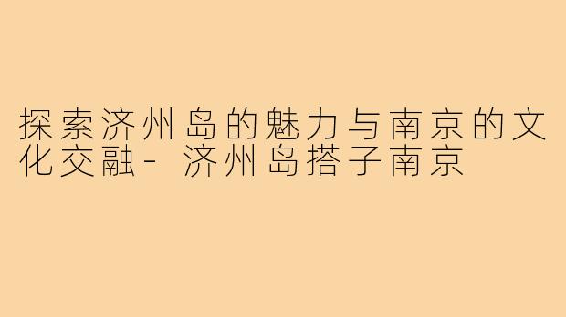 探索济州岛的魅力与南京的文化交融