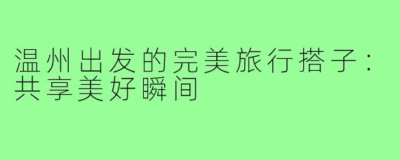 温州出发的完美旅行搭子：共享美好瞬间