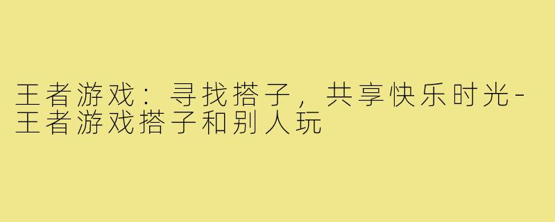 王者游戏:寻找搭子,共享快乐时光-王者游戏搭子和别人玩