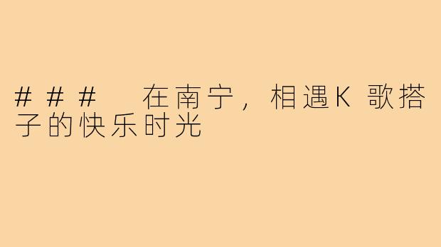 ### 在南宁，相遇K歌搭子的快乐时光