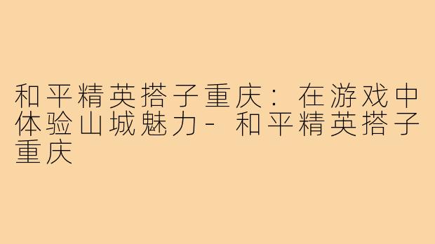 和平精英搭子重庆:在游戏中体验山城魅力-和平精英搭子重庆