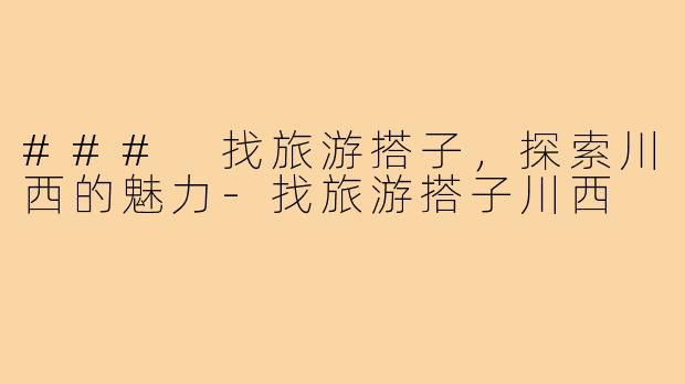 ### 找旅游搭子,探索川西的魅力-找旅游搭子川西