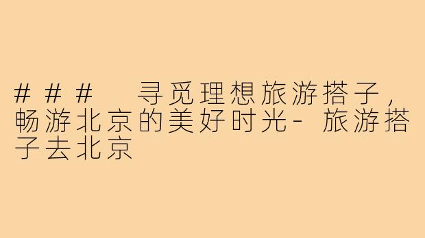 ### 寻觅理想旅游搭子,畅游北京的美好时光-旅游搭子去北京