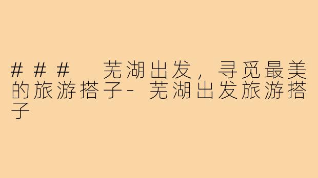 ### 芜湖出发，寻觅最美的旅游搭子-芜湖出发旅游搭子