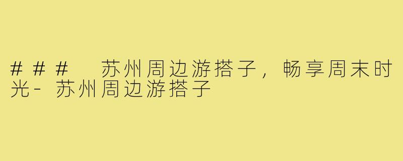 ### 苏州周边游搭子,畅享周末时光-苏州周边游搭子