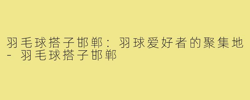 羽毛球搭子邯郸:羽球爱好者的聚集地-羽毛球搭子邯郸