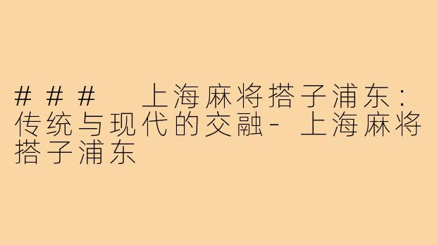 ### 上海麻将搭子浦东:传统与现代的交融-上海麻将搭子浦东