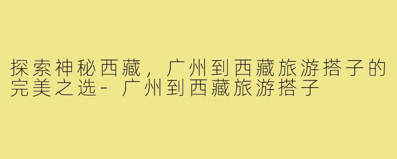 探索神秘西藏，广州到西藏旅游搭子的完美之选-广州到西藏旅游搭子