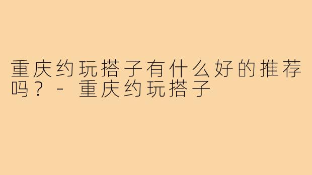 重庆约玩搭子有什么好的推荐吗?-重庆约玩搭子