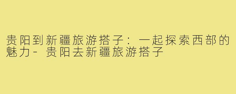 贵阳到新疆旅游搭子:一起探索西部的魅力-贵阳去新疆旅游搭子