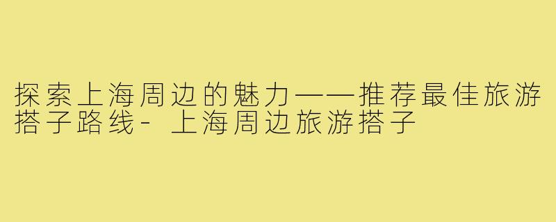 探索上海周边的魅力——推荐最佳旅游搭子路线-上海周边旅游搭子