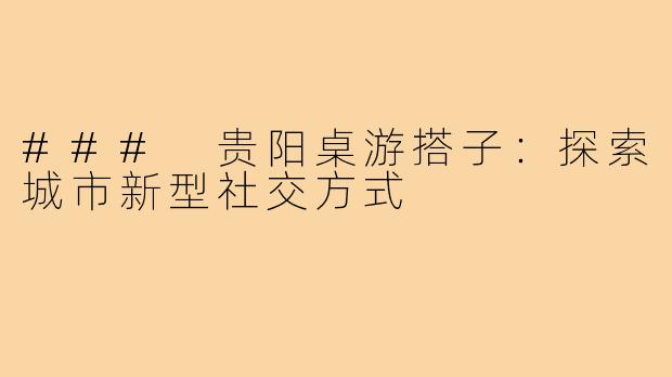 ### 贵阳桌游搭子:探索城市新型社交方式