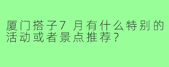 厦门搭子7月有什么特别的活动或者景点推荐?