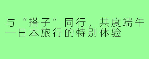 与“搭子”同行，共度端午—日本旅行的特别体验